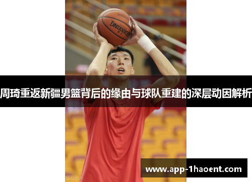 周琦重返新疆男篮背后的缘由与球队重建的深层动因解析