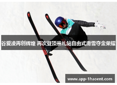 谷爱凌再创辉煌 再次登顶崇礼站自由式滑雪夺金荣耀